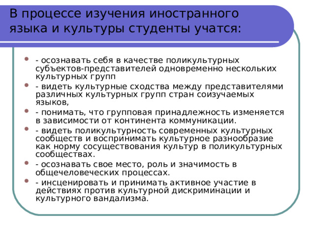 В процессе изучения иностранного языка и культуры студенты учатся:   - осознавать себя в качестве поликультурных субъектов-представителей одновременно нескольких культурных групп - видеть культурные сходства между представителями различных культурных групп стран соизучаемых языков, - понимать, что групповая принадлежность изменяется в зависимости от континента коммуникации. - видеть поликультурность современных культурных сообществ и воспринимать культурное разнообразие как норму сосуществования культур в поликультурных сообществах. - осознавать свое место, роль и значимость в общечеловеческих процессах. - инсценировать и принимать активное участие в действиях против культурной дискриминации и культурного вандализма. 