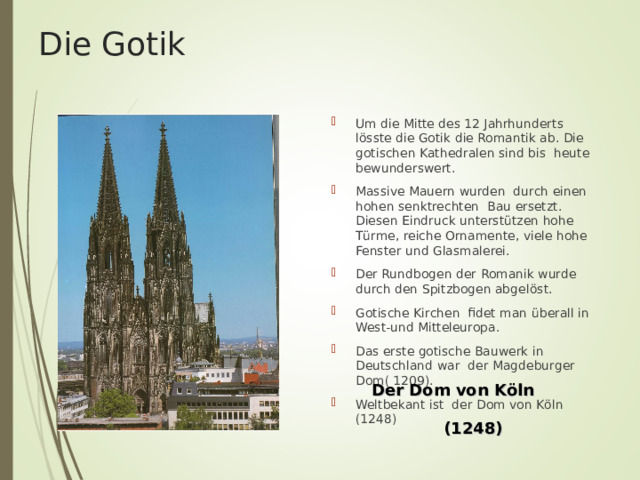 Die Gotik Um die Mitte des 12 Jahrhunderts l ö sste die Gotik die Romantik ab. Die gotischen Kathedralen sind bis heute bewunderswert. Massive Mauern wurden durch einen hohen senktrechten Bau ersetzt. Diesen Eindruck unterst ü tzen hohe T ü rme, reiche Ornamente, viele hohe Fenster und Glasmalerei. Der Rundbogen der Romanik wurde durch den Spitzbogen abgel ö st. Gotische Kirchen fidet man ü berall in West-und Mitteleuropa. Das erste gotische Bauwerk in Deutschland war der Magdeburger Dom( 1209). Weltbekant ist der Dom von K ö ln (1248) Der Dom von Köln  (1248) 