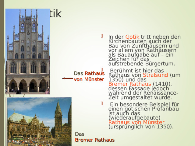 Die Gotik In der Gotik tritt neben den Kirchenbauten auch der Bau von Zunfthäusern und vor allem von Rathäusern als Bauaufgabe auf – ein Zeichen für das aufstrebende Bürgertum.  Berühmt ist hier das Rathaus von Stralsund (um 1350) und das Bremer Rathaus (1410), dessen Fassade jedoch während der Renaissance-Zeit umgestaltet wurde.  Ein besondere Beispiel für einen gotischen Profanbau ist auch das (wiederaufgebaute) Rathaus von Münster (ursprünglich von 1350). Das  Rathaus von Münster Das  Bremer Rathaus 