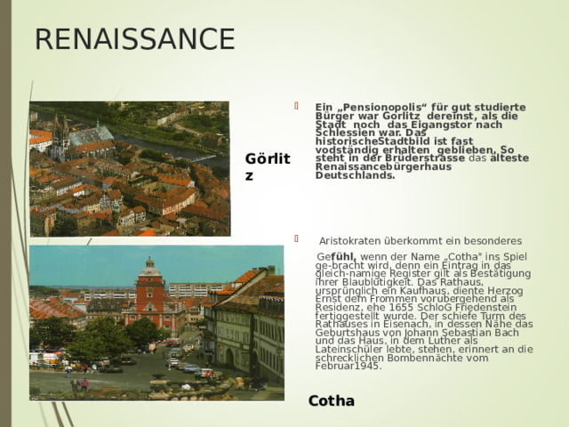 RENAISSANCE Ein „Pensionopolis“ f ü r gut studierte B ü rger war Gorlitz dereinst, als die Stadt noch das Eigangstor nach Schlessien war. Das historischeStadtbild ist fast vodst ä ndig erhalten geblieben. So steht in der Br ü derstrasse das ä lteste Renaissanceb ü rgerhaus Deutschlands.     Aristokraten ü berkommt ein besonderes  Ge f ü hl, wenn der Name „Cotha