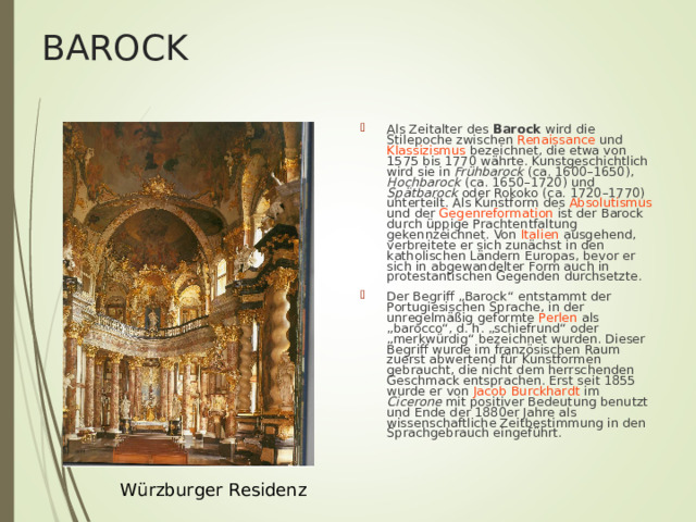 BAROCK Als Zeitalter des Barock wird die Stilepoche zwischen Renaissance und Klassizismus bezeichnet, die etwa von 1575 bis 1770 währte. Kunstgeschichtlich wird sie in Frühbarock (ca. 1600–1650), Hochbarock (ca. 1650–1720) und Spätbarock oder Rokoko (ca. 1720–1770) unterteilt. Als Kunstform des Absolutismus und der Gegenreformation ist der Barock durch üppige Prachtentfaltung gekennzeichnet. Von Italien ausgehend, verbreitete er sich zunächst in den katholischen Ländern Europas, bevor er sich in abgewandelter Form auch in protestantischen Gegenden durchsetzte. Der Begriff „Barock“ entstammt der Portugiesischen Sprache , in der unregelmäßig geformte Perlen als „barocco“, d. h. „schiefrund“ oder „merkwürdig“ bezeichnet wurden. Dieser Begriff wurde im französischen Raum zuerst abwertend für Kunstformen gebraucht, die nicht dem herrschenden Geschmack entsprachen. Erst seit 1855 wurde er von Jacob Burckhardt im Cicerone mit positiver Bedeutung benutzt und Ende der 1880er Jahre als wissenschaftliche Zeitbestimmung in den Sprachgebrauch eingeführt .  W ü rzburger Residenz 