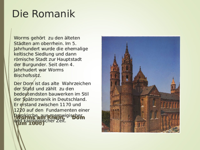 Die Romanik        Worms geh ö rt zu den ä lteten St ä dten am oberrhein. Im 5. Jahrhundert wurde die ehemalige keltische Siedlung und dann r ö mische Stadt zur Hauptstadt der Burgunder. Seit dem 4. Jahrhudert war Worms Bischofssitz. Der Dom ist das alte Wahrzeichen der Statd und z ä hlt zu den bedeutendsten bauwerken im Stil der Sp ä tromanik in Deutschland. Er erstand zwischen 1170 und 1220 auf den Fundamenten einer Domkirche aus merowigischer und karolingischer Zeit. Worms am Rhein. Dom (um 1000) 
