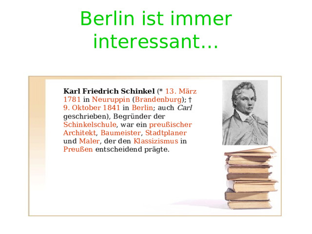 Berlin ist immer interessant … Karl Friedrich Schinkel (* 13. März  1781 in Neuruppin ( Brandenburg ); † 9. Oktober  1841 in Berlin ; auch Carl geschrieben), Begründer der Schinkelschule , war ein preußischer  Architekt , Baumeister , Stadtplaner und Maler , der den Klassizismus in Preußen entscheidend prägte. 