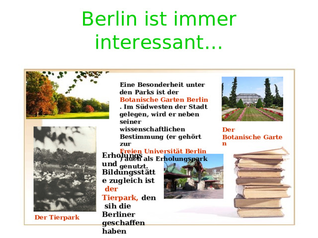 Berlin ist immer interessant … Eine Besonderheit unter den Parks ist der Botanische Garten Berlin . Im Südwesten der Stadt gelegen, wird er neben seiner wissenschaftlichen Bestimmung (er gehört zur Freien Universität Berlin ) auch als Erholungspark genutzt.  Der  Botanische Garten Erholungs und Bildungsst ä tte zugleich ist der Tierpark, den sih die Berliner geschaffen haben Der Tierpark 