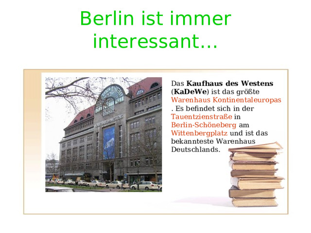 Berlin ist immer interessant … Das Kaufhaus des Westens ( KaDeWe ) ist das größte Warenhaus  Kontinentaleuropas . Es befindet sich in der Tauentzienstraße in Berlin-Schöneberg am Wittenbergplatz und ist das bekannteste Warenhaus Deutschlands. 