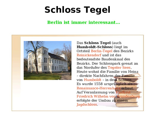 Schloss Tegel   Berlin ist immer interessant … Das Schloss Tegel (auch Humboldt-Schloss ) liegt im Ortsteil Berlin-Tegel des Bezirks Reinickendorf und ist das bedeutendste Baudenkmal des Bezirks. Der Schlosspark grenzt an das Nordufer des Tegeler Sees . Heute wohnt die Familie von Heinz – direkte Nachfahren der Familie von Humboldt – in dem Schloss. Es wurde 1558 ursprünglich als Renaissance - Herrenhaus erbaut. Auf Veranlassung von Kurfürst  Friedrich Wilhelm von Brandenburg erfolgte der Umbau zu einem Jagdschloss . 