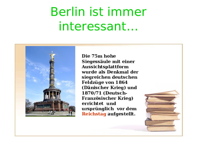 Berlin ist immer interessant … Die 75m hohe Siegess ä ule mit einer Aussichtsplattform wurde als Denkmal der siegreichen deutschen Feldz üge von 1864 (Dänischer Krieg) und 1870/71 (Deutsch- Französischer Krieg) errichtet und ursprünglich vor dem Reichstag aufgestellt. 