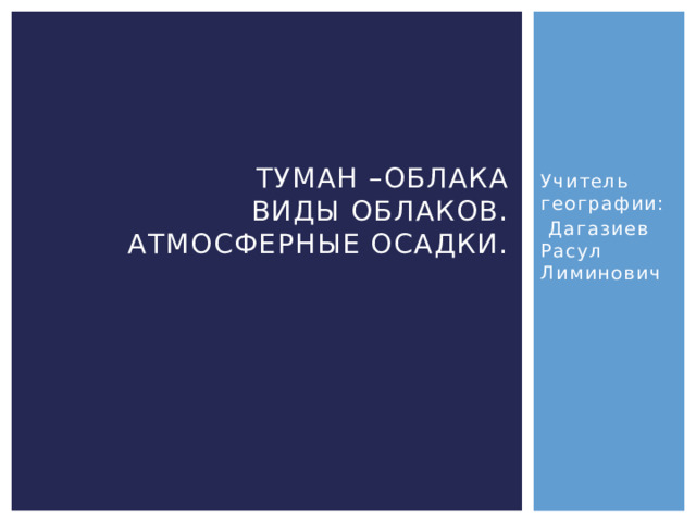 Учитель географии: Туман –облака  Виды облаков.  Атмосферные осадки.    Дагазиев Расул Лиминович 