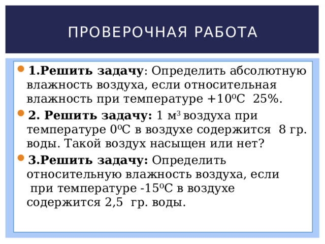 Проверочная работа 1.Решить задачу : Определить абсолютную влажность воздуха, если относительная влажность при температуре +10⁰С  25%. 2. Решить задачу:  1 м 3  воздуха при температуре 0⁰С в воздухе содержится  8 гр. воды. Такой воздух насыщен или нет? 3.Решить задачу:  Определить относительную влажность воздуха, если  при температуре -15⁰С в воздухе содержится 2,5  гр. воды. 
