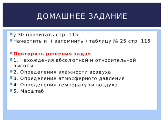 Домашнее задание § 30 прочитать стр. 115 Начертить и ( запомнить ) таблицу № 25 стр. 115 Повторить решения задач 1. Нахождения абсолютной и относительной высоты 2. Определения влажности воздуха 3. Определение атмосферного давления 4. Определения температуры воздуха 5. Масштаб 