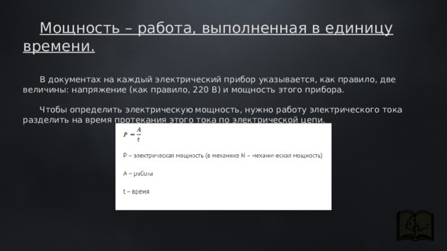 Мощность – работа, выполненная в единицу времени. В документах на каждый электрический прибор указывается, как правило, две величины: напряжение (как правило, 220 В) и мощность этого прибора.  Чтобы определить электрическую мощность, нужно работу электрического тока разделить на время протекания этого тока по электрической цепи. 