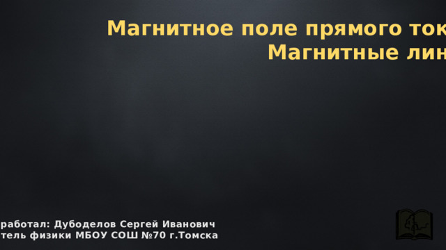 Магнитное поле прямого тока. Магнитные линии разработал: Дубоделов Сергей Иванович учитель физики МБОУ СОШ №70 г.Томска 