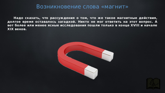 Возникновение слова «магнит»  Надо сказать, что рассуждения о том, что же такое магнитные действия, долгое время оставалось загадкой. Никто не мог ответить на этот вопрос. А вот более или менее ясные исследования пошли только в конце XVIII и начале XIX веков. 