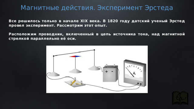 Магнитные действия. Эксперимент Эрстеда Все решилось только в начале XIX века. В 1820 году датский ученый Эрстед провел эксперимент. Рассмотрим этот опыт.  Расположим проводник, включенный в цепь источника тока, над магнитной стрелкой параллельно её оси. 