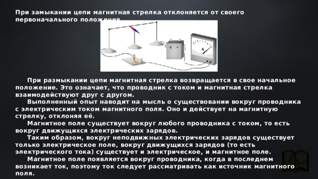 При замыкании цепи магнитная стрелка отклоняется от своего первоначального положения. При размыкании цепи магнитная стрелка возвращается в свое начальное положение. Это означает, что проводник с током и магнитная стрелка взаимодействуют друг с другом. Выполненный опыт наводит на мысль о существовании вокруг проводника с электрическим током магнитного поля. Оно и действует на магнитную стрелку, отклоняя её. Магнитное поле существует вокруг любого проводника с током, то есть вокруг движущихся электрических зарядов. Таким образом, вокруг неподвижных электрических зарядов существует только электрическое поле, вокруг движущихся зарядов (то есть электрического тока) существует и электрическое, и магнитное поле. Магнитное поле появляется вокруг проводника, когда в последнем возникает ток, поэтому ток следует рассматривать как источник магнитного поля. 