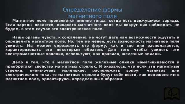 Определение формы магнитного поля Магнитное поле проявляется именно тогда, когда есть движущиеся заряды. Если заряды покоятся, никакого магнитного поля мы вокруг них наблюдать не будем, в этом случае это электрическое поле.  Наши органы чувств, к сожалению, не могут дать нам возможности ощутить и определить магнитное поле. Но, тем не менее, есть возможность магнитное поле увидеть. Мы можем определить его форму, как и где оно располагается, характеризовать его некоторым образом. Для того чтобы увидеть эти электромагнитные явления, используют, как правило, железные опилки.  Дело в том, что в магнитном поле железные опилки намагничиваются и приобретают свойство магнитных стрелок. И оказалось, что если эти магнитные стрелки, очень-очень маленькие, расположить вокруг магнитов или электрического тока, то магнитные стрелки будут себя вести, как положено им в магнитном поле, ориентируясь определенным образом. 