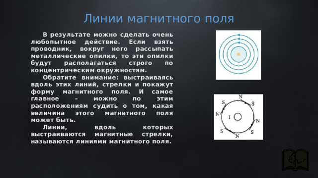 Линии магнитного поля В результате можно сделать очень любопытное действие. Если взять проводник, вокруг него рассыпать металлические опилки, то эти опилки будут располагаться строго по концентрическим окружностям. Обратите внимание: выстраиваясь вдоль этих линий, стрелки и покажут форму магнитного поля. И самое главное – можно по этим расположениям судить о том, какая величина этого магнитного поля может быть. Линии, вдоль которых выстраиваются магнитные стрелки, называются линиями магнитного поля. 