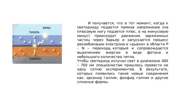  И получается, что в тот момент, когда к светодиоду подается прямое напряжение (на плюсовую ногу подается плюс, а на минусовую минус) происходит движение заряженных частиц через барьер и запускается процесс рекомбинации электрона и «дырки» в области P - N – перехода, который и сопровождается выделением энергии в виде фотона и небольшого количества тепла. Чтобы светодиод излучал свет в диапазоне 400 – 700 нм специалистам пришлось провести не одну сотню экспериментов. В результате, которых появились такие новые соединения как: арсенид галлия, фосфид галлия и другие сложные формы. 