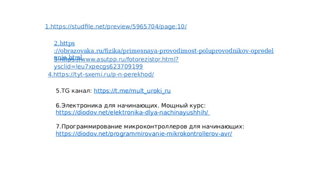 1.https://studfile.net/preview/5965704/page:10/ 3.https://www.asutpp.ru/fotorezistor.html?ysclid=leu7xpecgs623709199 4.https://tyt-sxemi.ru/p-n-perekhod/ 5.TG канал: https://t.me/mult_uroki_ru  6.Электроника для начинающих. Мощный курс: https://diodov.net/elektronika-dlya-nachinayushhih/ 7.Программирование микроконтроллеров для начинающих: https://diodov.net/programmirovanie-mikrokontrollerov-avr/ 