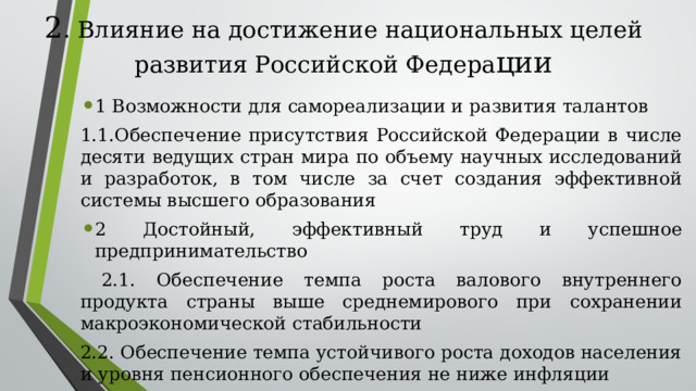 2 . Влияние на достижение национальных целей развития Российской Федера ции 1 Возможности для самореализации и развития талантов 1.1.Обеспечение присутствия Российской Федерации в числе десяти ведущих стран мира по объему научных исследований и разработок, в том числе за счет создания эффективной системы высшего образования 2 Достойный, эффективный труд и успешное предпринимательство  2.1. Обеспечение темпа роста валового внутреннего продукта страны выше среднемирового при сохранении макроэкономической стабильности 2.2. Обеспечение темпа устойчивого роста доходов населения и уровня пенсионного обеспечения не ниже инфляции 