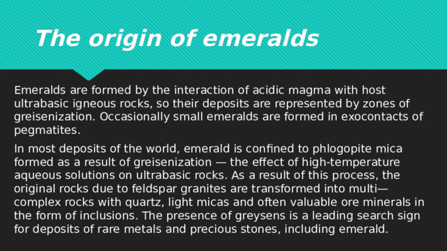 The origin of emeralds Emeralds are formed by the interaction of acidic magma with host ultrabasic igneous rocks, so their deposits are represented by zones of greisenization. Occasionally small emeralds are formed in exocontacts of pegmatites. In most deposits of the world, emerald is confined to phlogopite mica formed as a result of greisenization — the effect of high-temperature aqueous solutions on ultrabasic rocks. As a result of this process, the original rocks due to feldspar granites are transformed into multi—complex rocks with quartz, light micas and often valuable ore minerals in the form of inclusions. The presence of greysens is a leading search sign for deposits of rare metals and precious stones, including emerald. 