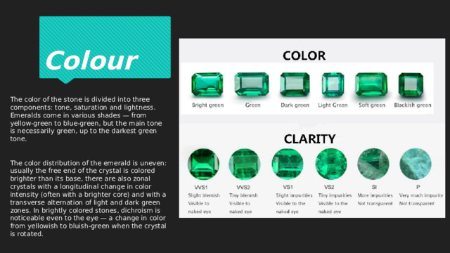 Colour The color of the stone is divided into three components: tone, saturation and lightness. Emeralds come in various shades — from yellow-green to blue-green, but the main tone is necessarily green, up to the darkest green tone. The color distribution of the emerald is uneven: usually the free end of the crystal is colored brighter than its base, there are also zonal crystals with a longitudinal change in color intensity (often with a brighter core) and with a transverse alternation of light and dark green zones. In brightly colored stones, dichroism is noticeable even to the eye — a change in color from yellowish to bluish-green when the crystal is rotated. 