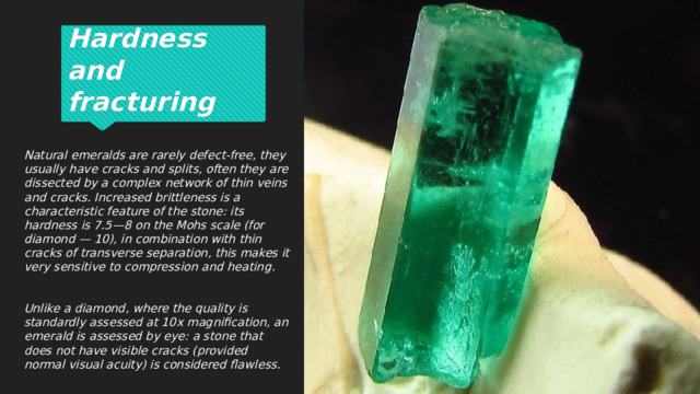 Hardness and fracturing Natural emeralds are rarely defect-free, they usually have cracks and splits, often they are dissected by a complex network of thin veins and cracks. Increased brittleness is a characteristic feature of the stone: its hardness is 7.5—8 on the Mohs scale (for diamond — 10), in combination with thin cracks of transverse separation, this makes it very sensitive to compression and heating.  Unlike a diamond, where the quality is standardly assessed at 10x magnification, an emerald is assessed by eye: a stone that does not have visible cracks (provided normal visual acuity) is considered flawless. 