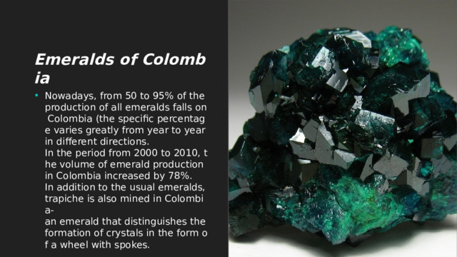 Emeralds of Colombia Nowadays, from 50 to 95% of the production of all emeralds falls on Colombia (the specific percentage varies greatly from year to year in different directions. In the period from 2000 to 2010, the volume of emerald production in Colombia increased by 78%. In addition to the usual emeralds, trapiche is also mined in Colombia-an emerald that distinguishes the formation of crystals in the form of a wheel with spokes. 