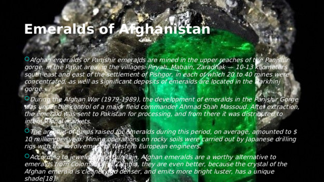 Emeralds of Afghanistan Afghan emeralds or Panjshir emeralds are mined in the upper reaches of the Panjshir gorge, in the Pavat area, in the villages: Piryah, Mabain, Zaradhak — 10-13 kilometers south-east and east of the settlement of Pishgor, in each of which 20 to 40 mines were concentrated, as well as significant deposits of emeralds are located in the Darkhinj gorge. During the Afghan War (1979-1989), the development of emeralds in the Panjshir Gorge was under the control of a major field commander Ahmad Shah Massoud. After extraction, the emerald was sent to Pakistan for processing, and from there it was distributed to international markets. The amount of funds raised for emeralds during this period, on average, amounted to $ 10 million per year. Mining operations on rocky soils were carried out by Japanese drilling rigs with the involvement of Western European engineers. According to jeweler Oded Burstein, Afghan emeralds are a worthy alternative to emeralds from Colombia and Zambia, they are even better, because the crystal of the Afghan emerald is cleaner and denser, and emits more bright luster, has a unique shade[18]. 