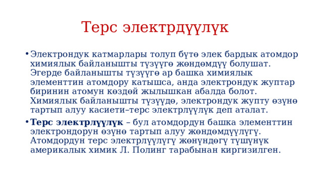  Терс электрдүүлүк Электрондук катмарлары толуп бүтө элек бардык атомдор химиялык байланышты түзүүгө жөндөмдүү болушат. Эгерде байланышты түзүүгө ар башка химиялык элементтин атомдору катышса, анда электрондук жуптар биринин атомун көздөй жылышкан абалда болот. Химиялык байланышты түзүүдө, электрондук жупту өзүнө тартып алуу касиети–терс электрлүүлүк деп аталат. Терс электрлүүлүк  – бул атомдордун башка элементтин электрондорун өзүнө тартып алуу жөндөмдүүлүгү. Атомдордун терс электрлүүлүгү жөнүндөгү түшүнүк америкалык химик Л. Полинг тарабынан киргизилген. 