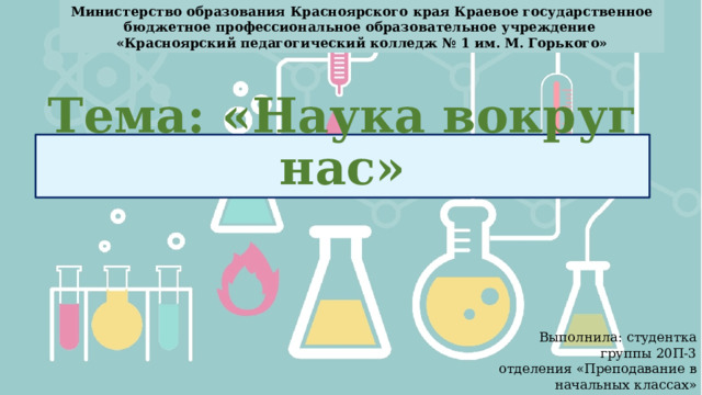 Министерство образования Красноярского края Краевое государственное бюджетное профессиональное образовательное учреждение «Красноярский педагогический колледж № 1 им. М. Горького» Тема: «Наука вокруг нас» Выполнила: студентка группы 20П-3 отделения «Преподавание в начальных классах» Колесник Карина Сергеевна  