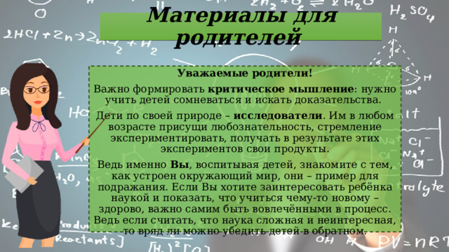 Материалы для родителей Уважаемые родители! Важно формировать критическое мышление : нужно учить детей сомневаться и искать доказательства. Дети по своей природе – исследователи . Им в любом возрасте присущи любознательность, стремление экспериментировать, получать в результате этих экспериментов свои продукты. Ведь именно Вы , воспитывая детей, знакомите с тем, как устроен окружающий мир, они – пример для подражания. Если Вы хотите заинтересовать ребёнка наукой и показать, что учиться чему-то новому – здорово, важно самим быть вовлечёнными в процесс. Ведь если считать, что наука сложная и неинтересная, то вряд ли можно убедить детей в обратном. 