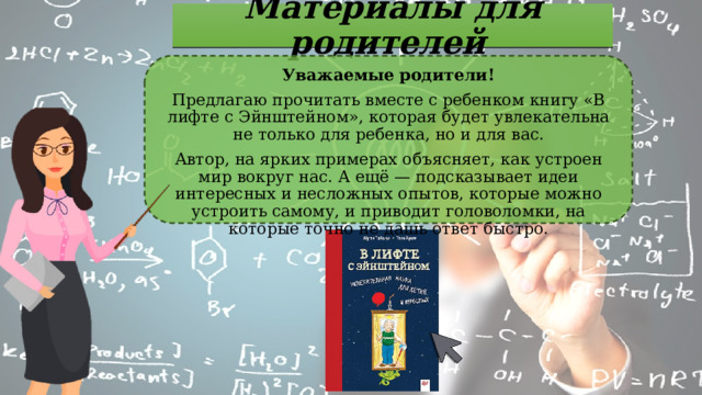 Материалы для родителей Уважаемые родители! Предлагаю прочитать вместе с ребенком книгу «В лифте с Эйнштейном», которая будет увлекательна не только для ребенка, но и для вас. Автор, на ярких примерах объясняет, как устроен мир вокруг нас. А ещё — подсказывает идеи интересных и несложных опытов, которые можно устроить самому, и приводит головоломки, на которые точно не дашь ответ быстро.  