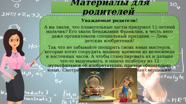 Материалы для родителей Уважаемые родители! А вы знали, что плавательные ласты придумал 12-летний мальчик? Его звали Бенджамин Франклин, в честь него даже организовали специальный праздник — День детских изобретений! Так что не забывайте поощрять своих юных мастеров, которые хотят соорудить машину времени из велосипеда и настенных часов. А чтобы стимулировать их и дальше что-то выдумывать, я нашла подборку из 12 мультфильмов об изобретателях, причём обязательно юных. Смотрим и вдохновляемся на новые свершения! 