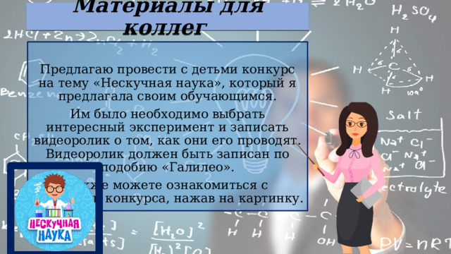 Материалы для коллег Предлагаю провести с детьми конкурс на тему «Нескучная наука», который я предлагала своим обучающимся. Им было необходимо выбрать интересный эксперимент и записать видеоролик о том, как они его проводят. Видеоролик должен быть записан по подобию «Галилео». Также можете ознакомиться с условиями конкурса, нажав на картинку. 