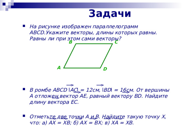 Задачи На рисунке изображен параллелограмм ABCD. Укажите векторы , длины которых равны . Равны ли при этом сами векторы?        В ромбе ABCD l AC l = 12см , l BD l  = 16см . От вершины A отложен вектор AE, равный вектору BD. Найдите длину вектора EC.  Отметьте две точки A и B. Найдите такую точку X, что: а) AX = XB; б ) AX = BX; в ) XA = XB. B C A D 