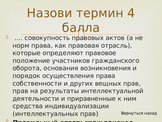 Назови термин 4 балла  … . совокупность правовых актов (а не норм права, как правовая отрасль), которые определяют правовое положение участников гражданского оборота, основания возникновения и порядок осуществления права собственности и других вещных прав, прав на результаты интеллектуальной деятельности и приравненные к ним средства индивидуализации (интеллектуальных прав) Правильный ответ: гражданское законодательство Вернуться назад 