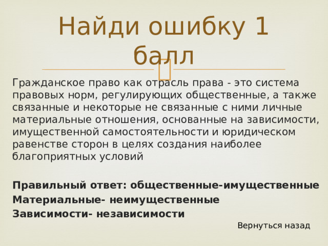 Найди ошибку 1 балл Гражданское право как отрасль права - это система правовых норм, регулирующих общественные, а также связанные и некоторые не связанные с ними личные материальные отношения, основанные на зависимости, имущественной самостоятельности и юридическом равенстве сторон в целях создания наиболее благоприятных условий Правильный ответ: общественные-имущественные Материальные- неимущественные Зависимости- независимости Вернуться назад 