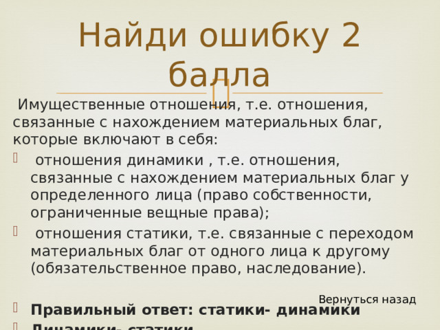 Найди ошибку 2 балла  Имущественные отношения, т.е. отношения, связанные с нахождением материальных благ, которые включают в себя:  отношения динамики , т.е. отношения, связанные с нахождением материальных благ у определенного лица (право собственности, ограниченные вещные права);  отношения статики, т.е. связанные с переходом материальных благ от одного лица к другому (обязательственное право, наследование). Правильный ответ: статики- динамики Динамики- статики Вернуться назад 