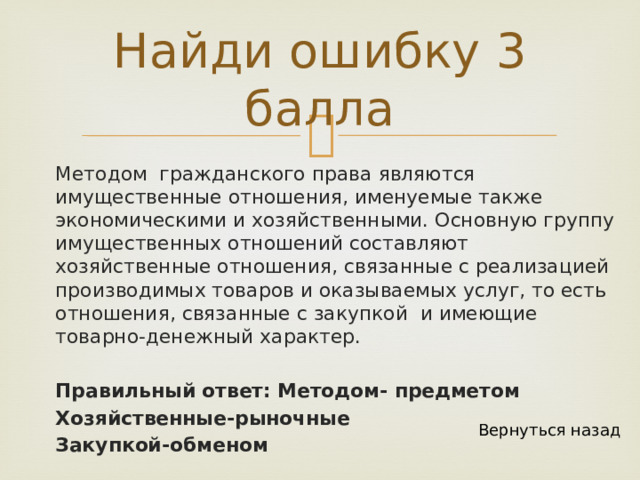 Найди ошибку 3 балла Методом гражданского права являются имущественные отношения, именуемые также экономическими и хозяйственными. Основную группу имущественных отношений составляют хозяйственные отношения, связанные с реализацией производимых товаров и оказываемых услуг, то есть отношения, связанные с закупкой и имеющие товарно-денежный характер. Правильный ответ: Методом- предметом Хозяйственные-рыночные Закупкой-обменом Вернуться назад 
