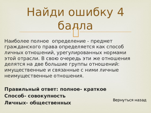 Найди ошибку 4 балла Наиболее полное определение - предмет гражданского права определяется как способ личных отношений, урегулированных нормами этой отрасли. В свою очередь эти же отношения делятся на две большие группы отношений: имущественные и связанные с ними личные неимущественные отношения. Правильный ответ: полное- краткое Способ- совокупность Личных- общественных Вернуться назад 