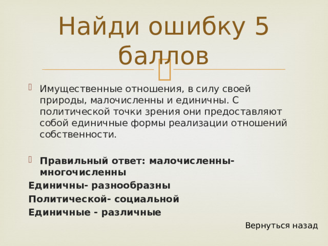 Найди ошибку 5 баллов Имущественные отношения, в силу своей природы, малочисленны и единичны. С политической точки зрения они предоставляют собой единичные формы реализации отношений собственности. Правильный ответ: малочисленны- многочисленны Единичны- разнообразны Политической- социальной Единичные - различные Вернуться назад 