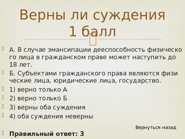Верны ли суждения 1 балл А. В слу­чае эман­си­па­ции дее­спо­соб­ность фи­зи­че­ско­го лица в граж­дан­ском праве может на­сту­пить до 18 лет. Б. Субъ­ек­та­ми граж­дан­ско­го права яв­ля­ют­ся фи­зи­че­ские лица, юри­ди­че­ские лица, го­су­дар­ство. 1) верно толь­ко А 2) верно толь­ко Б 3) верны оба суж­де­ния 4) оба суж­де­ния не­вер­ны Правильный ответ: 3 Вернуться назад 