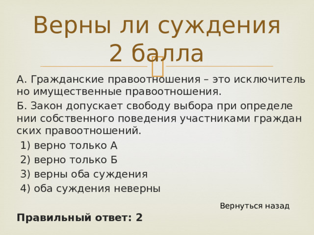 Верны ли суждения 2 балла А. Граж­дан­ские пра­во­от­но­ше­ния – это ис­клю­чи­тель­но иму­ще­ствен­ные пра­во­от­но­ше­ния. Б. Закон до­пус­ка­ет сво­бо­ду вы­бо­ра при опре­де­ле­нии соб­ствен­но­го по­ве­де­ния участ­ни­ка­ми граж­дан­ских пра­во­от­но­ше­ний.  1) верно толь­ко А  2) верно толь­ко Б  3) верны оба суж­де­ния  4) оба суж­де­ния не­вер­ны Правильный ответ: 2 Вернуться назад 