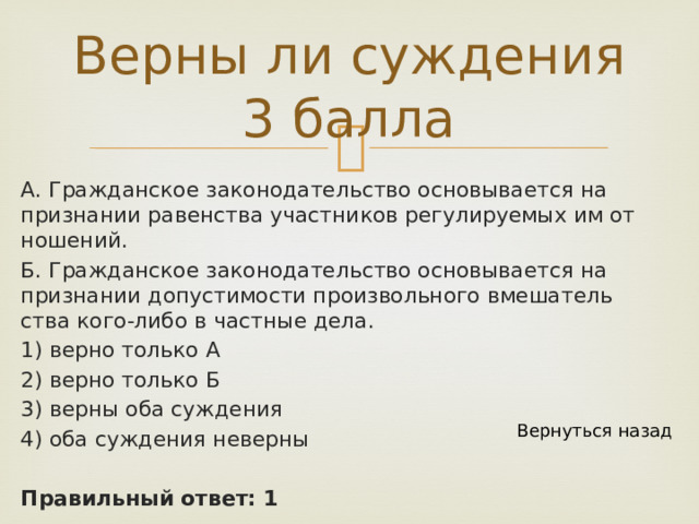 Верны ли суждения 3 балла А. Граж­дан­ское за­ко­но­да­тель­ство ос­но­вы­ва­ет­ся на при­зна­нии ра­вен­ства участ­ни­ков ре­гу­ли­ру­е­мых им от­но­ше­ний. Б. Граж­дан­ское за­ко­но­да­тель­ство ос­но­вы­ва­ет­ся на при­зна­нии до­пу­сти­мо­сти про­из­воль­но­го вме­ша­тель­ства кого-либо в част­ные дела. 1) верно толь­ко А 2) верно толь­ко Б 3) верны оба суж­де­ния 4) оба суж­де­ния не­вер­ны  Правильный ответ: 1 Вернуться назад 