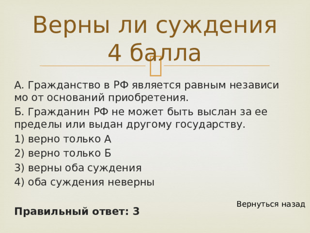 Верны ли суждения 4 балла А. Граж­дан­ство в РФ яв­ля­ет­ся рав­ным не­за­ви­си­мо от ос­но­ва­ний при­об­ре­те­ния. Б. Граж­да­нин РФ не может быть вы­слан за ее пре­де­лы или выдан дру­го­му госу­дар­ству. 1) верно толь­ко А 2) верно толь­ко Б 3) верны оба суж­де­ния 4) оба суж­де­ния не­вер­ны Правильный ответ: 3 Вернуться назад 