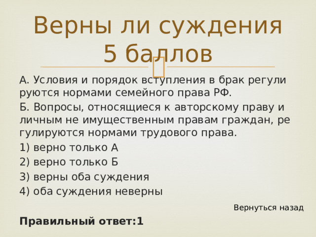 Верны ли суждения 5 баллов А. Усло­вия и по­ря­док вступ­ле­ния в брак ре­гу­ли­ру­ют­ся нор­ма­ми се­мей­но­го права РФ. Б. Во­про­сы, от­но­ся­щи­е­ся к ав­тор­ско­му праву и лич­ным не иму­ще­ствен­ным пра­вам граж­дан, ре­гу­ли­ру­ют­ся нор­ма­ми тру­до­во­го права. 1) верно толь­ко А 2) верно толь­ко Б 3) верны оба суж­де­ния 4) оба суж­де­ния не­вер­ны Правильный ответ:1 Вернуться назад 
