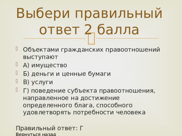 Выбери правильный ответ 2 балла Объектами гражданских правоотношений выступают А) имущество Б) деньги и ценные бумаги В) услуги Г) поведение субъекта правоотношения, направленное на достижение определенного блага, способного удовлетворять потребности человека Правильный ответ: Г Вернуться назад 