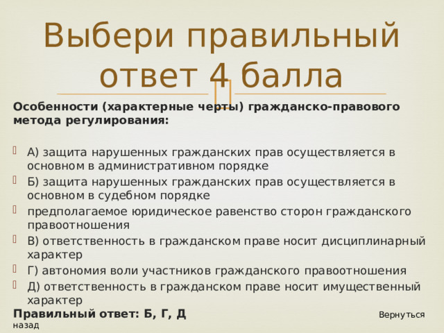 Выбери правильный ответ 4 балла Особенности (характерные черты) гражданско-правового метода регулирования: А) защита нарушенных гражданских прав осуществляется в основном в административном порядке Б) защита нарушенных гражданских прав осуществляется в основном в судебном порядке предполагаемое юридическое равенство сторон гражданского правоотношения В) ответственность в гражданском праве носит дисциплинарный характер Г) автономия воли участников гражданского правоотношения Д) ответственность в гражданском праве носит имущественный характер Правильный ответ: Б, Г, Д Вернуться назад  