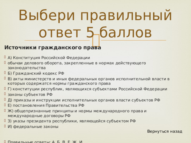 Выбери правильный ответ 5 баллов Источники гражданского права А) Конституция Российской Федерации обычаи делового оборота, закрепленные в нормах действующего законодательства Б) Гражданский кодекс РФ В) акты министерств и иных федеральных органов исполнительной власти в которых содержатся нормы гражданского права Г) конституции республик, являющихся субъектами Российской Федерации законы субъектов РФ Д) приказы и инструкции исполнительных органов власти субъектов РФ Е) постановления Правительства РФ Ж) общепризнанные принципы и нормы международного права и международные договоры РФ З) указы президента республики, являющейся субъектом РФ И) федеральные законы Вернуться назад Правильные ответы: А, Б, В, Е, Ж, И 